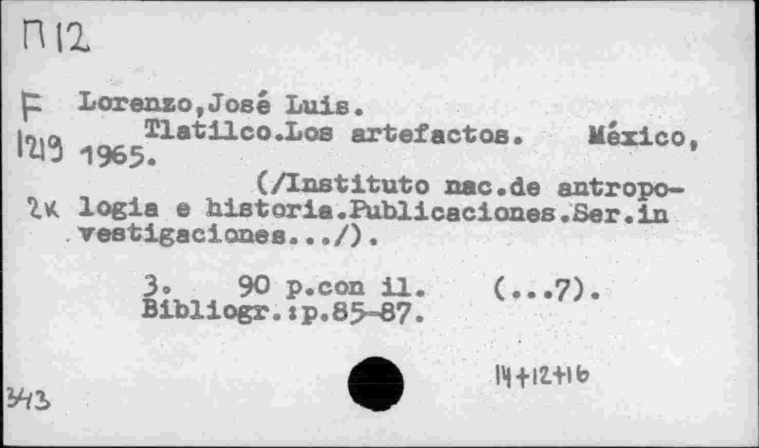 ﻿пи
t Lorenzo,José Luis
•	Г*'**	1_ •	*
1^3 1965.
Hat il co.Los artefactos. Mexico ).
(/Institutо nac.de antropo— logia e historia.Publicaciones.Ser.in vestigaciones.../).
3»	90 p.con 11.	(...7).
Bibliogr.:p.85-87.
lH+ix+ib